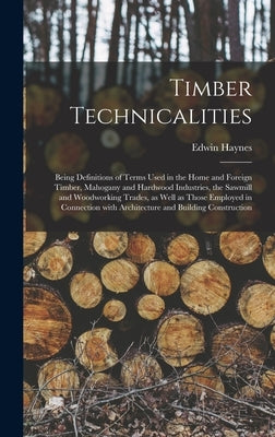 Timber Technicalities: Being Definitions of Terms Used in the Home and Foreign Timber, Mahogany and Hardwood Industries, the Sawmill and Wood by Haynes, Edwin