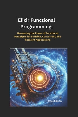 Elixir Functional Programming: Harnessing the Power of Functional Paradigms for Scalable, Concurrent, and Resilient Applications by Carter, Ethan B.