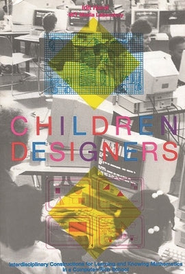 Children Designers: Interdisciplinary Constructions for Learning and Knowing Mathematics in a Computer-Rich School by Harel, Idit