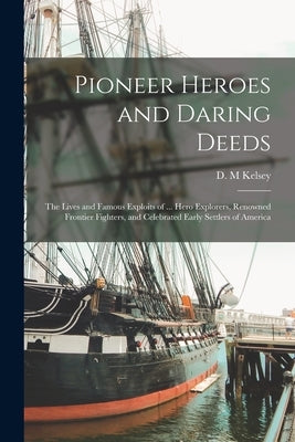 Pioneer Heroes and Daring Deeds: The Lives and Famous Exploits of ... Hero Explorers, Renowned Frontier Fighters, and Celebrated Early Settlers of Ame by Kelsey, D. M.