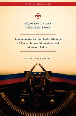 Soldiers on the Cultural Front: Developments in the Early History of North Korean Literature and Literary Policy by Gabroussenko, Tatiana