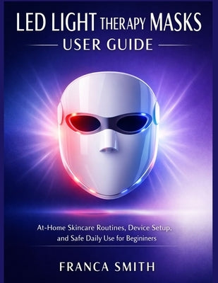 Led Light Therapy Masks User Guide Subtitle: At-Home Skincare Routines, Device Setup, And Safe Daily Use For Beginners by Smith, Franca