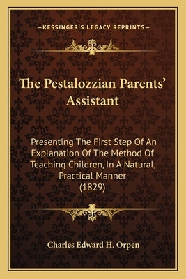 The Pestalozzian Parents' Assistant: Presenting The First Step Of An Explanation Of The Method Of Teaching Children, In A Natural, Practical Manner (1 by Orpen, Charles Edward H.