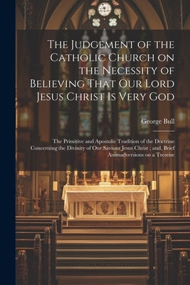 The Judgement of the Catholic Church on the Necessity of Believing That our Lord Jesus Christ is Very God; The Primitive and Apostolic Tradition of th by Bull, George