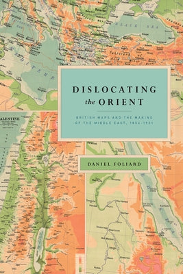 Dislocating the Orient: British Maps and the Making of the Middle East, 1854-1921 by Foliard, Daniel