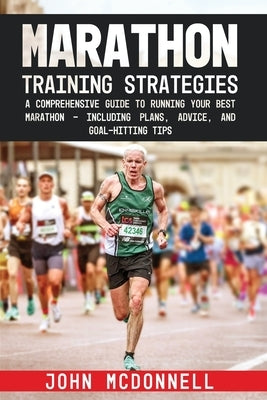 Marathon Training Strategies: A Comprehensive Guide to Running Your Best Marathon - Including Plans, Advice, and Goal-Hitting Tips by McDonnell, John