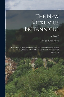 The New Vitruvius Britannicus: Consisting of Plans and Elevations of Modern Buildings, Public and Private, Erected in Great Britain by the Most Celeb by Richardson, George 1736?-1817?