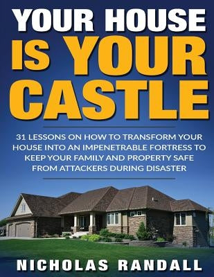 Your House Is Your Castle: 31 Lessons On How To Transform Your House Into An Impenetrable Fortress To Keep Your Family and Property Safe From Att by Randall, Nicholas