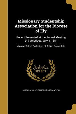 Missionary Studentship Association for the Diocese of Ely: Report Presented at the Annual Meeting at Cambridge, July 8, 1884; Volume Talbot Collection by Missionary Studentship Association