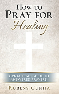 How to pray for healing: A practical guide to answered prayers by Cunha, Rubens