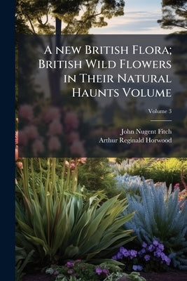 A new British Flora; British Wild Flowers in Their Natural Haunts Volume; Volume 3 by Fitch, John Nugent