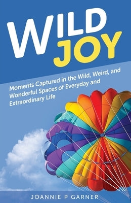 Wild Joy: Moments Captured in the Wild, Weird, and Wonderful Spaces of Everyday and Extraordinary Life by Garner, Joannie P.