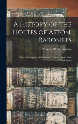 A History of the Holtes of Aston, Baronets; With a Description of the Family Mansion, Aston Hall, Warwickshire by Davidson, Alfred Of Aston