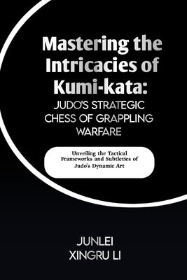 Mastering the Intricacies of Kumi-kata: Judo's Strategic Chess of Grappling Warfare: Unveiling the Tactical Frameworks and Subtleties of Judo's Dynami by Xingru Li, Junlei