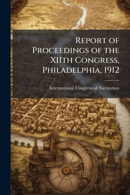 Report of Proceedings of the XIIth Congress, Philadelphia, 1912 by International Congress of Navigation (12