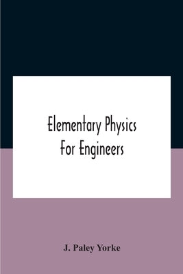 Elementary Physics For Engineers; An Elementary Text Book For First Year Students Taking An Engineering Course In A Technical Institution by Paley Yorke, J.