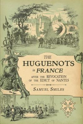 The Huguenots in France: After the Revocation of the Edict of Nantes with Memoirs of Distinguished Huguenot Refugees, and A Visit to the Countr by Smiles, Samuel