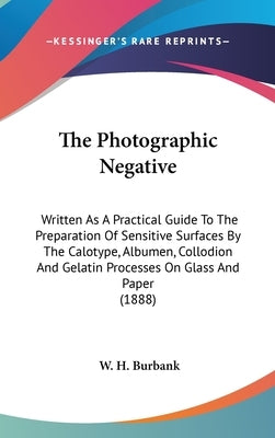 The Photographic Negative: Written As A Practical Guide To The Preparation Of Sensitive Surfaces By The Calotype, Albumen, Collodion And Gelatin by Burbank, W. H.