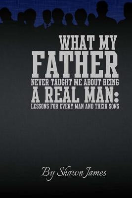 What My Father Never Taught Me About Being A Real Man: Lessons for Every Man and Their Sons by James, Shawn