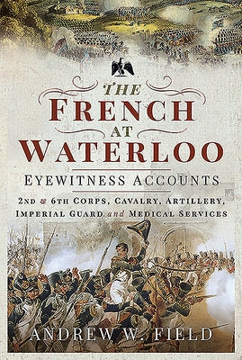 The French at Waterloo - Eyewitness Accounts: 2nd and 6th Corps, Cavalry, Artillery, Foot Guard and Medical Services by Field, Andrew W.