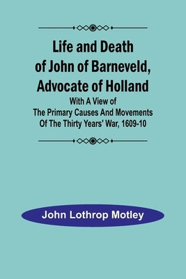 Life and Death of John of Barneveld, Advocate of Holland: with a view of the primary causes and movements of the Thirty Years' War, 1609-10 by Lothrop Motley, John