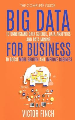 Big Data For Business: Your Comprehensive Guide To Understand Data Science, Data Analytics and Data Mining To Boost More Growth and Improve B by Finch, Victor