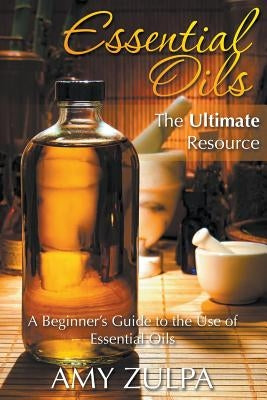 Essential Oils - The Ultimate Resource: A Beginner's Guide to the Use of Essential Oils by Zulpa, Amy