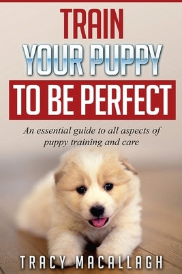 Train Your Puppy To Be Perfect: An Essential Guide to All Aspects of Puppy Training and Care. by Macallagh, Tracy