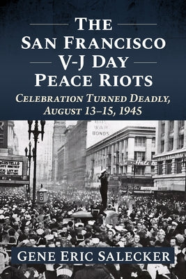 The San Francisco V-J Day Peace Riots: Celebration Turned Deadly, August 13-15, 1945 by Salecker, Gene Eric