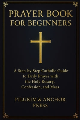 Prayer Book for Beginners: A Step-by-Step Catholic Guide to Daily Prayer with the Holy Rosary, Confession, and Mass by Press, Pilgrim And Anchor