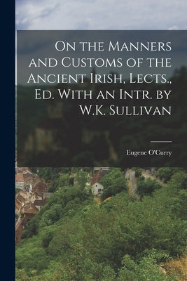 On the Manners and Customs of the Ancient Irish, Lects., Ed. With an Intr. by W.K. Sullivan by O'Curry, Eugene