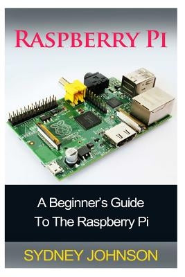 Raspberry Pi: A Beginner's Guide To The Raspberry Pi by Johnson, Sydney