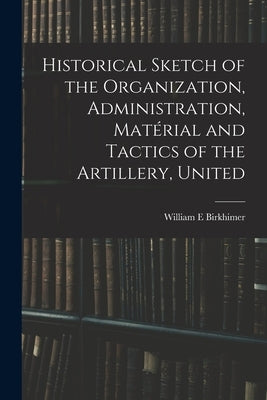 Historical Sketch of the Organization, Administration, Matérial and Tactics of the Artillery, United by Birkhimer, William E.