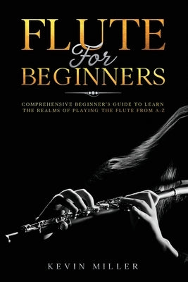 Flute For Beginners: Comprehensive Beginner's Guide to Learn the Realms of Playing the Flute from A-Z by Miller, Kevin