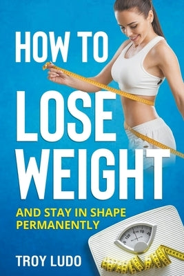 How To Lose Weight: And Stay In Shape Permanently by Ludo, Troy