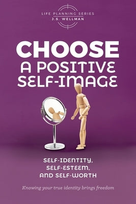 Choose A Positive Self-Image: Self-Identity, Self-Esteem, and Self-Worth by Wellman, J. S.