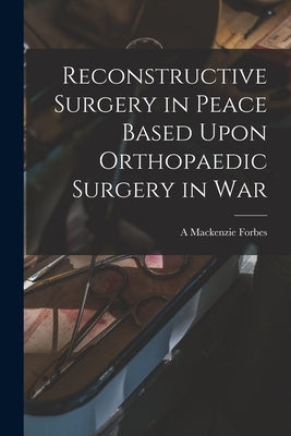 Reconstructive Surgery in Peace Based Upon Orthopaedic Surgery in War by Forbes, A. MacKenzie