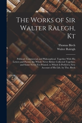 The Works of Sir Walter Ralegh, Kt: Political, Commercial and Philosophical. Together With His Letters and Poems. the Whole Never Before Collected Tog by Raleigh, Walter
