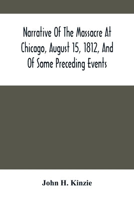 Narrative Of The Massacre At Chicago, August 15, 1812, And Of Some Preceding Events by H. Kinzie, John