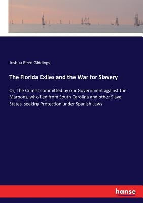 The Florida Exiles and the War for Slavery: Or, The Crimes committed by our Government against the Maroons, who fled from South Carolina and other Sla by Giddings, Joshua Reed
