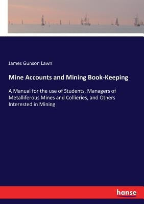 Mine Accounts and Mining Book-Keeping: A Manual for the use of Students, Managers of Metalliferous Mines and Collieries, and Others Interested in Mini by Lawn, James Gunson