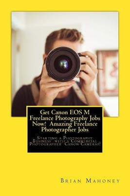 Get Canon EOS M Freelance Photography Jobs Now! Amazing Freelance Photographer Jobs: Starting a Photography Business with a Commercial Photographer Ca by Mahoney, Brian