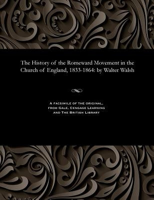 The History of the Romeward Movement in the Church of England, 1833-1864: By Walter Walsh by Walsh, Walter Author of the Secret His