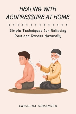Healing with Acupressure at Home: Simple Techniques for Relieving Pain and Stress Naturally by Sorenson, Angelina