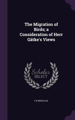The Migration of Birds; a Consideration of Herr Gätke's Views by Whitlock, F. B.