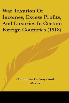 War Taxation Of Incomes, Excess Profits, And Luxuries In Certain Foreign Countries (1918) by Committee on Ways and Means