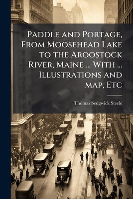 Paddle and Portage, From Moosehead Lake to the Aroostock River, Maine ... With ... Illustrations and map, Etc by Steele, Thomas Sedgwick