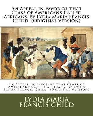An Appeal in Favor of that Class of Americans Called Africans. by Lydia Maria Francis Child (Original Version) by Francis Child, Lydia Maria