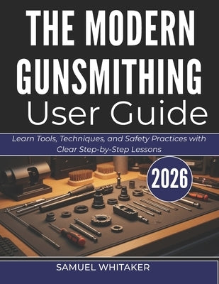 The Modern Gunsmithing User Guide: Learn Tools, Techniques, and Safety Practices with Clear Step-by-Step Lessons by Whitaker, Samuel