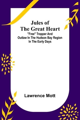 Jules of the Great Heart; Free Trapper and Outlaw in the Hudson Bay Region in the Early Days by Mott, Lawrence